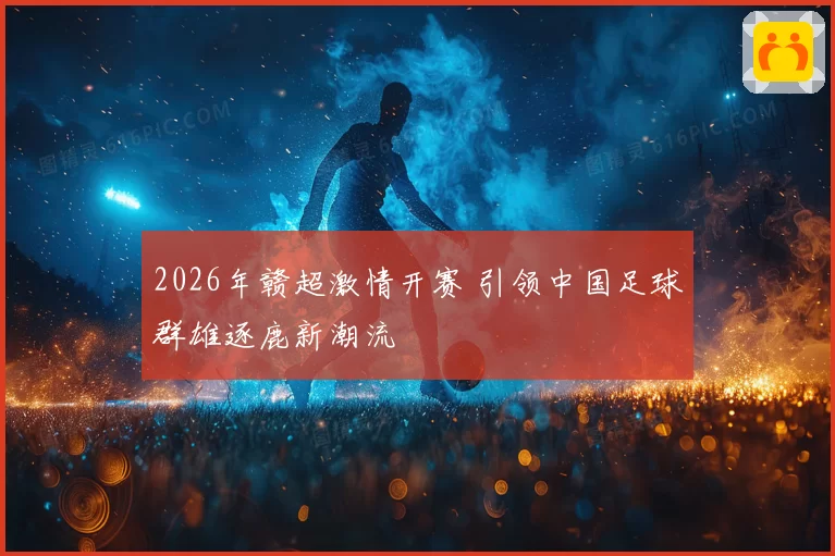 2026年赣超激情开赛 引领中国足球群雄逐鹿新潮流