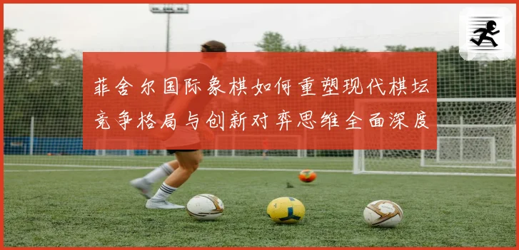 菲舍尔国际象棋如何重塑现代棋坛竞争格局与创新对弈思维全面深度解析