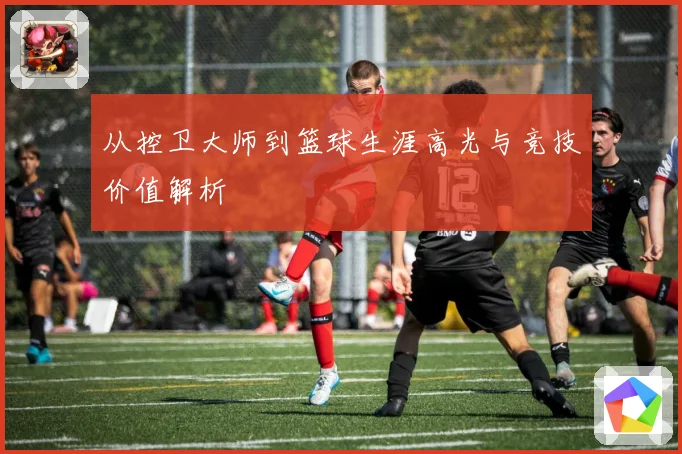 从控卫大师到篮球生涯高光与竞技价值解析