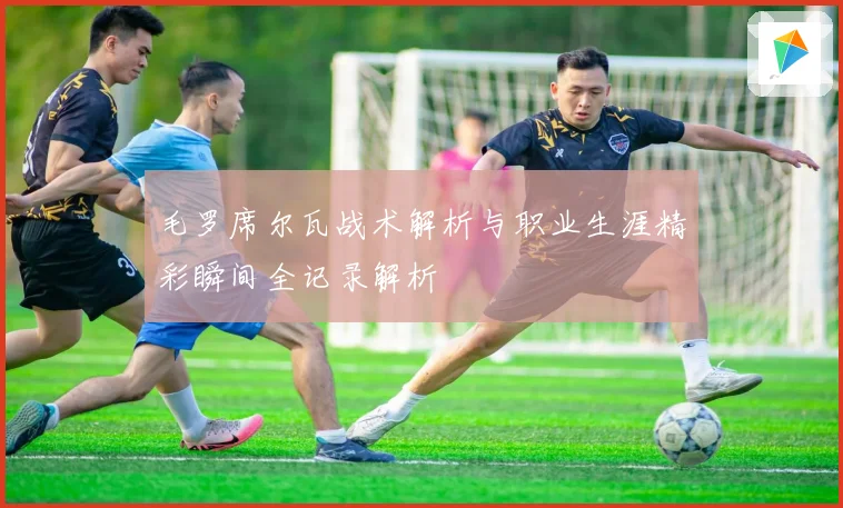 毛罗席尔瓦战术解析与职业生涯精彩瞬间全记录解析