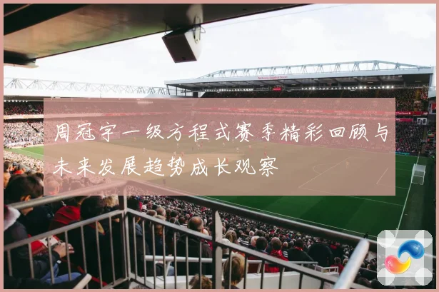 周冠宇一级方程式赛季精彩回顾与未来发展趋势成长观察