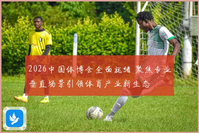 2026中国体博会全面就绪 聚焦专业垂直场景引领体育产业新生态