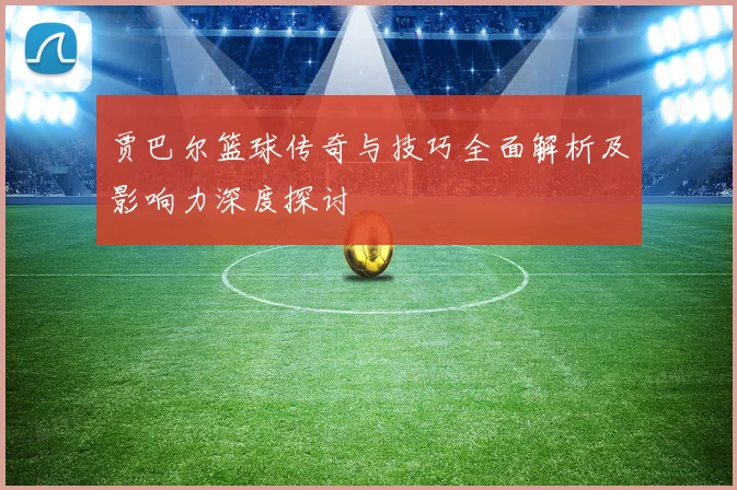 贾巴尔篮球传奇与技巧全面解析及影响力深度探讨