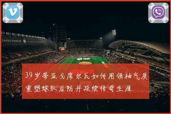39岁蒂亚戈席尔瓦如何用领袖气质重塑球队后防并延续传奇生涯