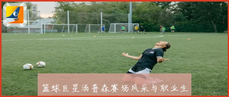 篮球巨星汤普森赛场风采与职业生涯与启示解析