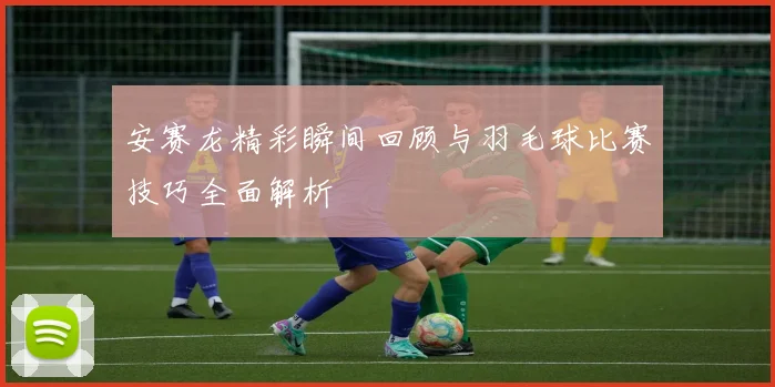 安赛龙精彩瞬间回顾与羽毛球比赛技巧全面解析
