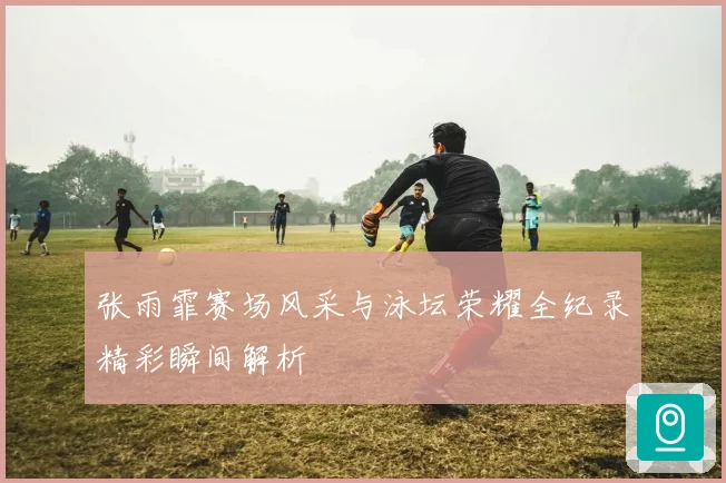 张雨霏赛场风采与泳坛荣耀全纪录精彩瞬间解析