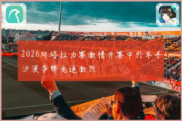 2026环塔拉力赛激情开赛中外车手沙漠争锋竞速激烈