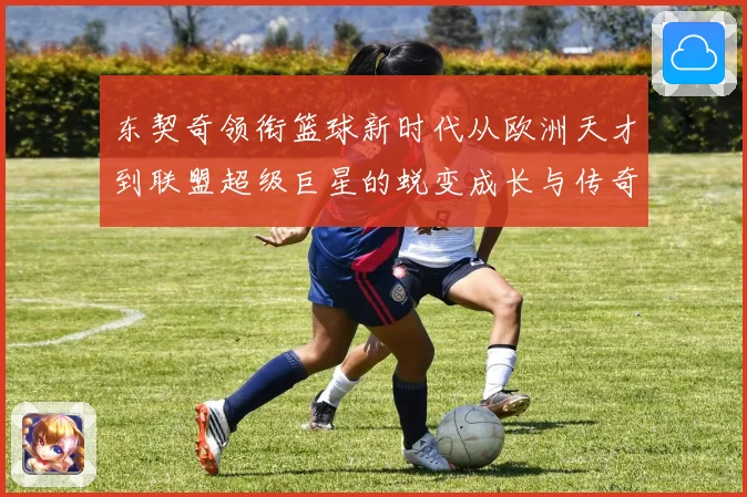东契奇领衔篮球新时代从欧洲天才到联盟超级巨星的蜕变成长与传奇征程