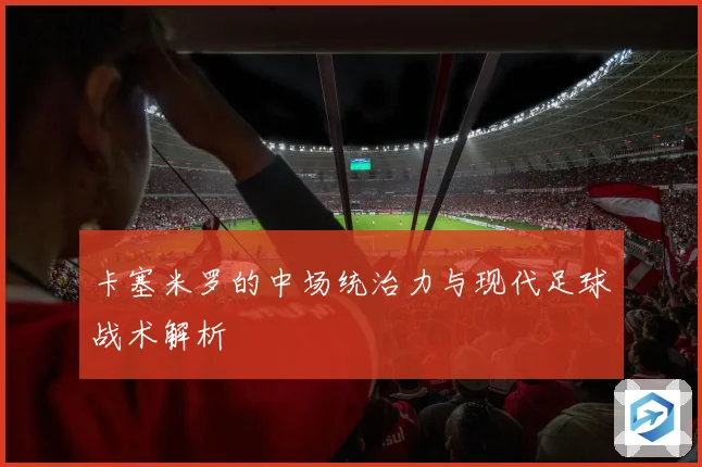 卡塞米罗的中场统治力与现代足球战术解析