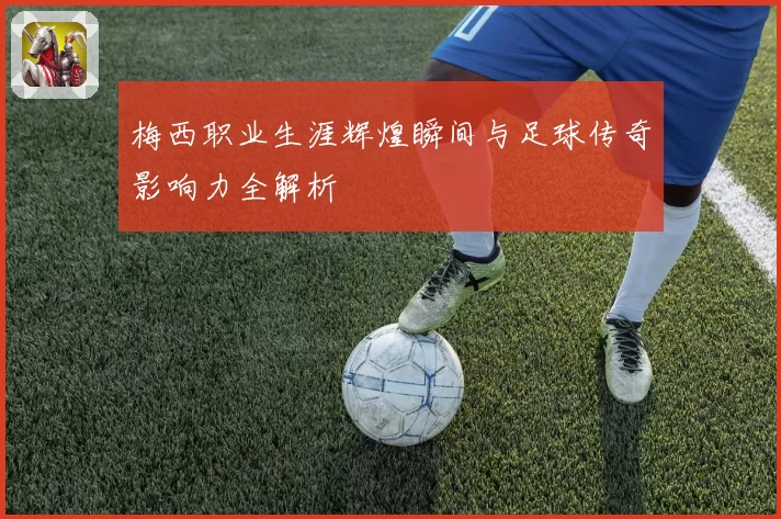 梅西职业生涯辉煌瞬间与足球传奇影响力全解析