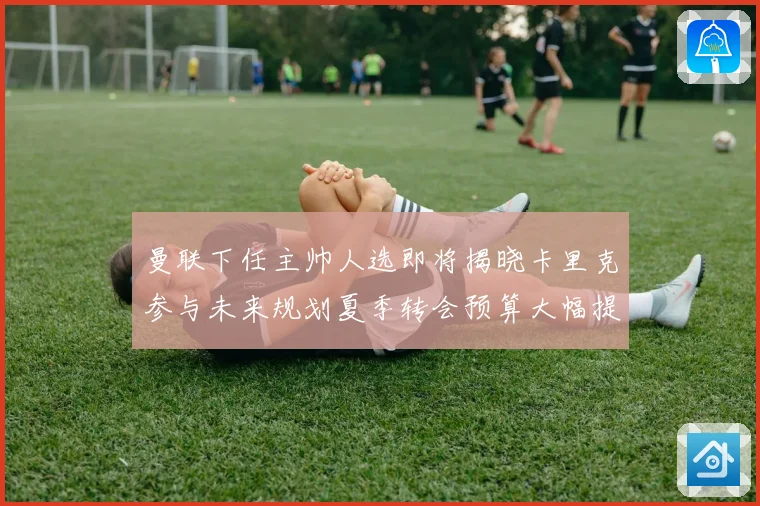 曼联下任主帅人选即将揭晓卡里克参与未来规划夏季转会预算大幅提战术观察