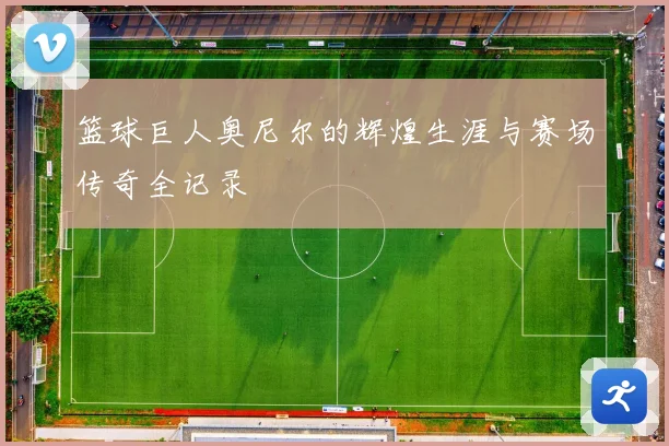 篮球巨人奥尼尔的辉煌生涯与赛场传奇全记录