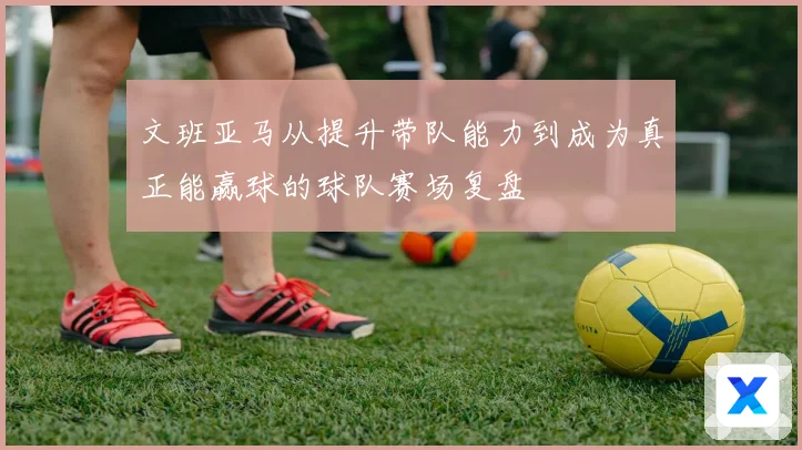 文班亚马从提升带队能力到成为真正能赢球的球队赛场复盘