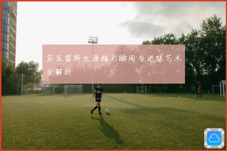 苏亚雷斯生涯精彩瞬间与进球艺术全解析