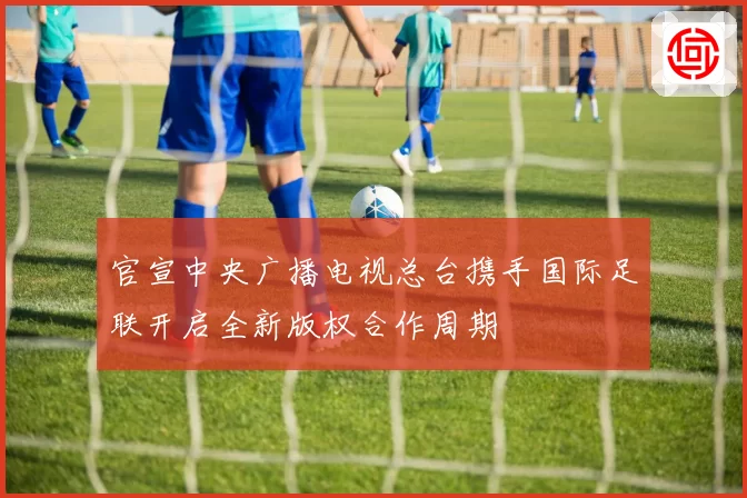 官宣中央广播电视总台携手国际足联开启全新版权合作周期