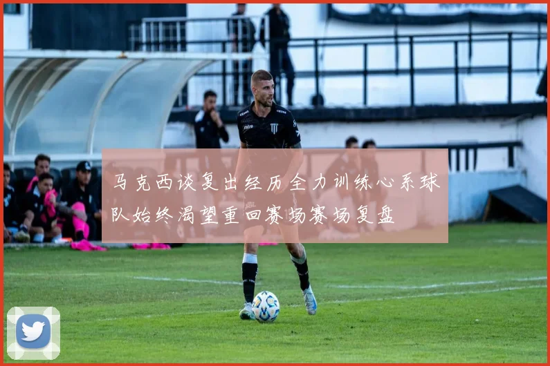 马克西谈复出经历全力训练心系球队始终渴望重回赛场赛场复盘