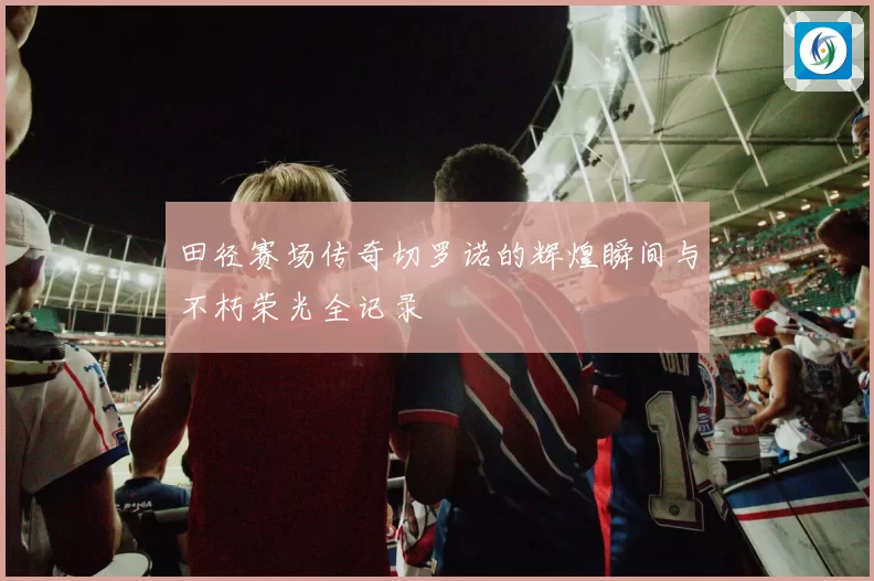 田径赛场传奇切罗诺的辉煌瞬间与不朽荣光全记录