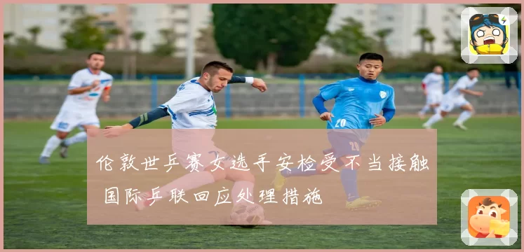 伦敦世乒赛女选手安检受不当接触 国际乒联回应处理措施