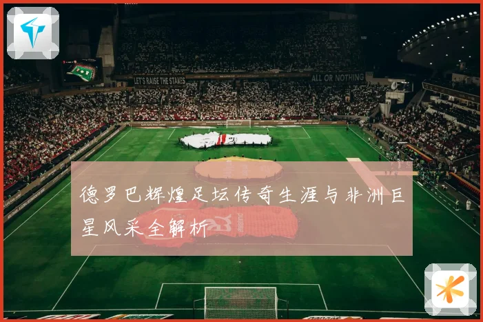 德罗巴辉煌足坛传奇生涯与非洲巨星风采全解析
