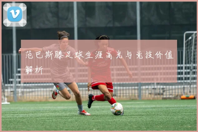 范巴斯滕足球生涯高光与竞技价值解析