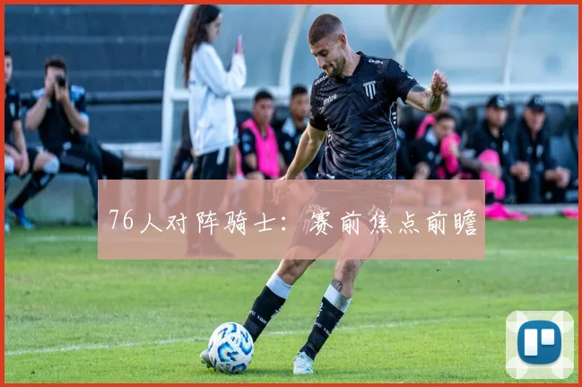 76人对阵骑士：赛前焦点前瞻