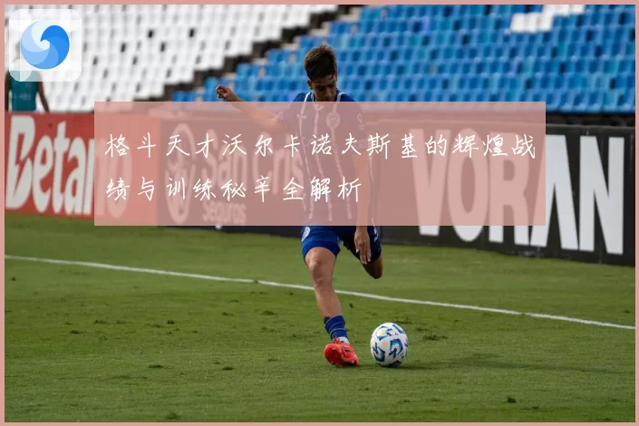 格斗天才沃尔卡诺夫斯基的辉煌战绩与训练秘辛全解析