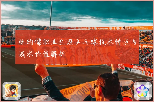 林昀儒职业生涯乒乓球技术特点与战术价值解析