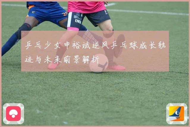 乒乓少女申裕斌逆风乒乓球成长轨迹与未来前景解析
