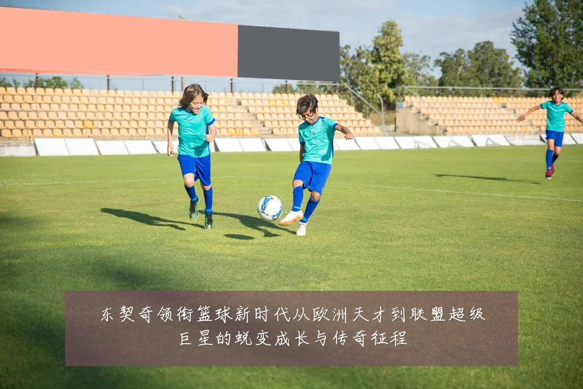 东契奇领衔篮球新时代从欧洲天才到联盟超级巨星的蜕变成长与传奇征程