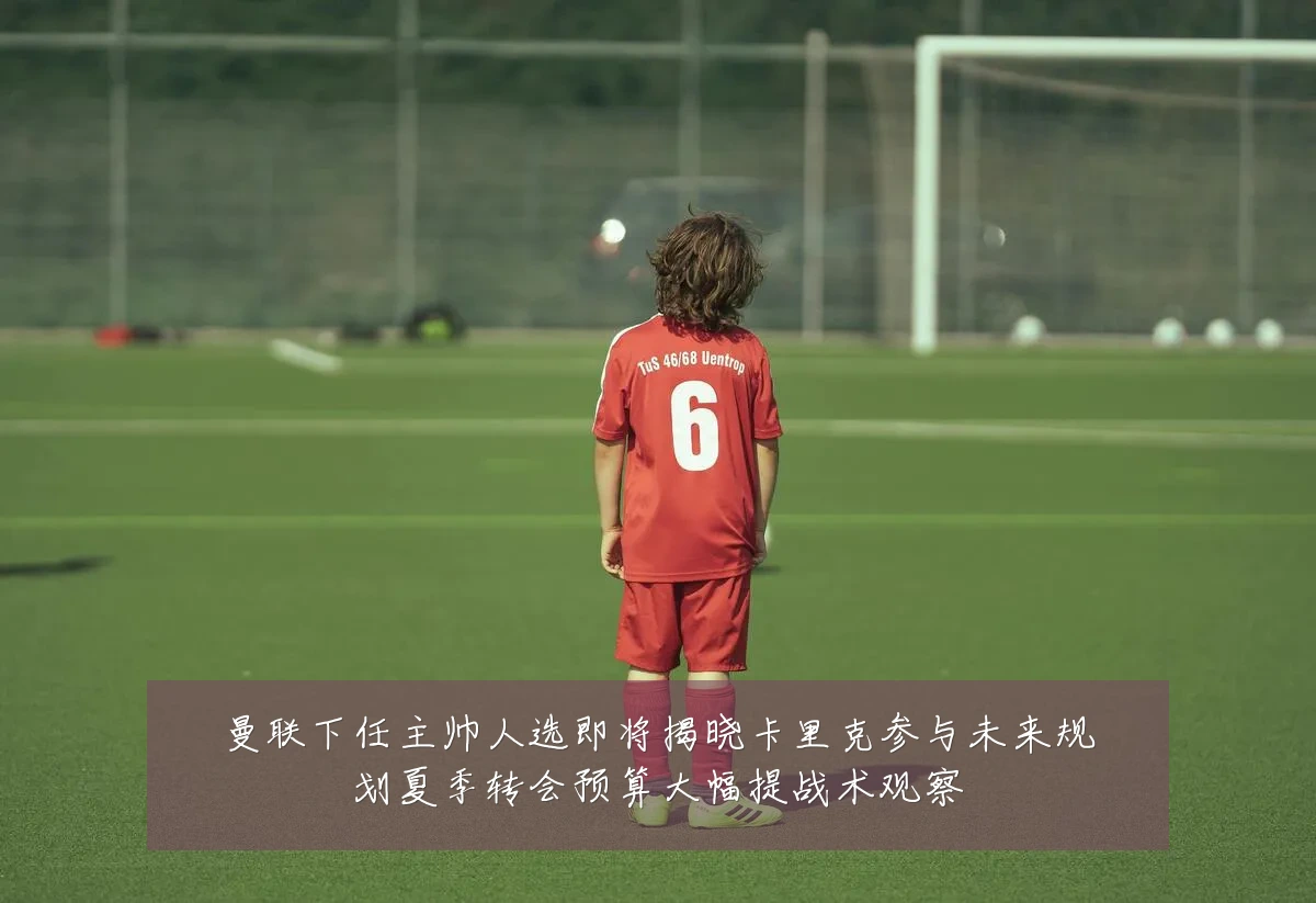 曼联下任主帅人选即将揭晓卡里克参与未来规划夏季转会预算大幅提战术观察