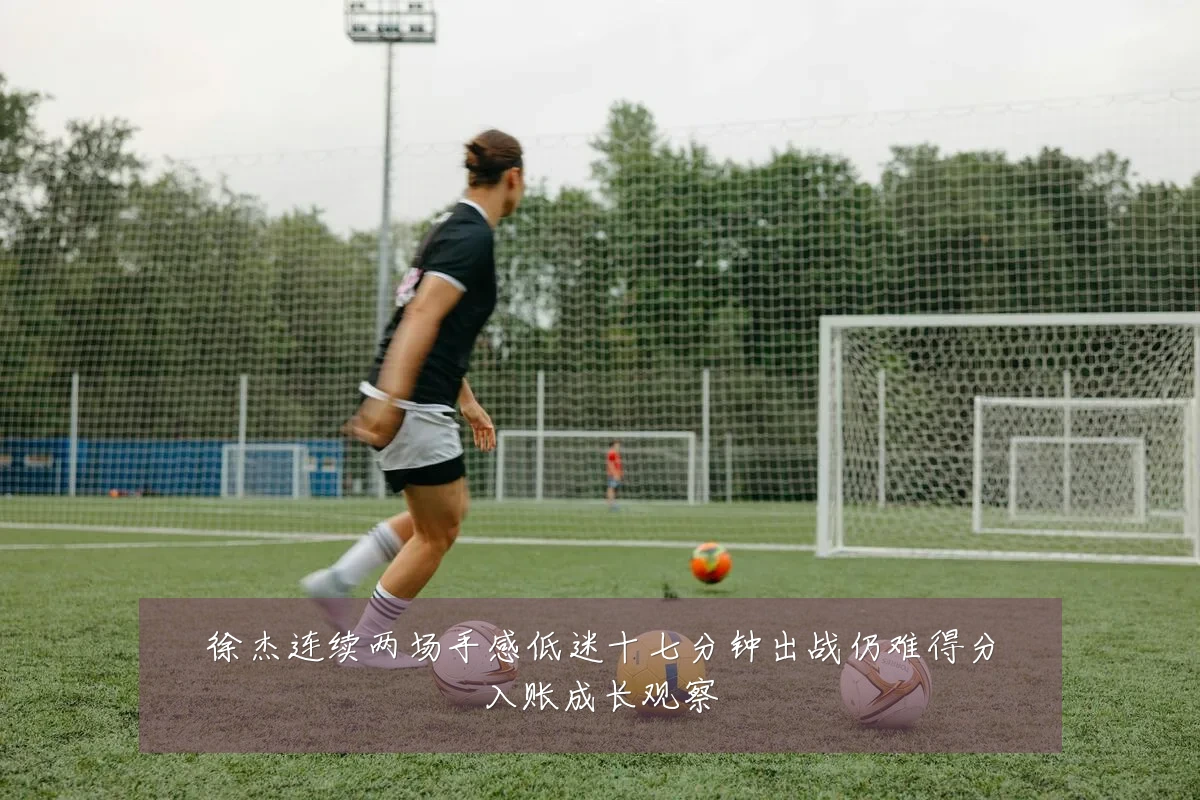 徐杰连续两场手感低迷十七分钟出战仍难得分入账成长观察