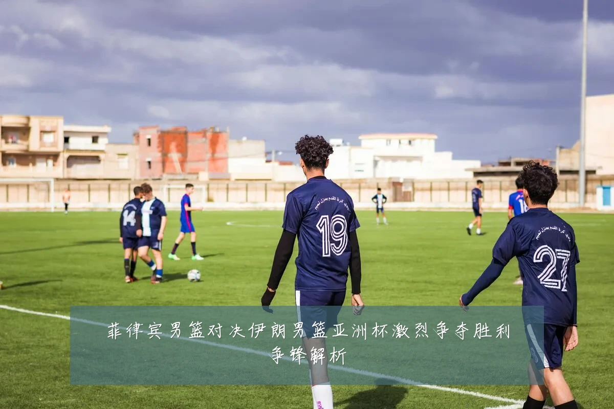 菲律宾男篮对决伊朗男篮亚洲杯激烈争夺胜利争锋解析