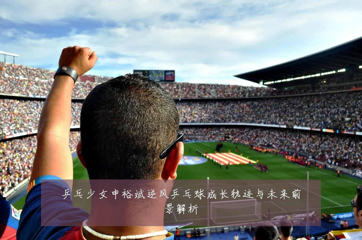 乒乓少女申裕斌逆风乒乓球成长轨迹与未来前景解析